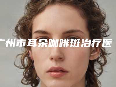 广州市耳朵咖啡斑治疗医生排名前十优质医生出挑-广州市耳朵咖啡斑治疗整形医生