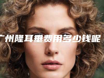 广州隆耳垂费用多少钱呢?