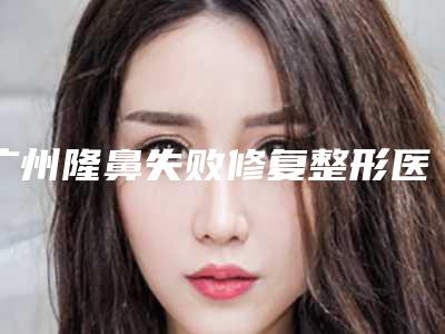 广州隆鼻失败修复整形医院排前十榜单分享,广州南珠整形美容医院更靠谱