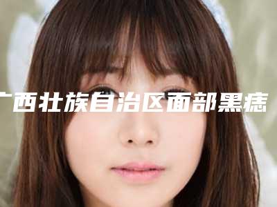 广西壮族自治区面部黑痣切除手术医生在榜名单前十强近期全新公布-黄恒艺医生整形效果拉满