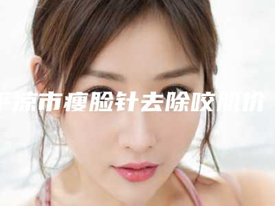 平凉市瘦脸针去除咬肌价格(价目)近期更新上线-平凉市瘦脸针去除咬肌一般要多少费用