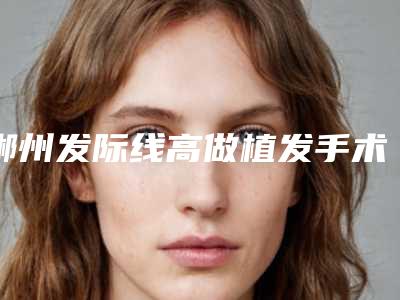 郴州发际线高做植发手术手术的效果好不好有什么优势