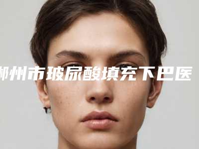 郴州市玻尿酸填充下巴医生排名榜前十名榜单推荐-余涵医生常在排名榜