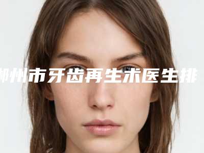郴州市牙齿再生术医生排名榜前十位口碑良好-郴州市葛旭明口腔医生