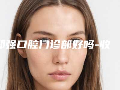 郑强口腔门诊部好吗-收费明细2025公开一览
