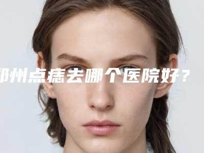 郑州点痣去哪个医院好？点痣医院怎么选，求推荐~