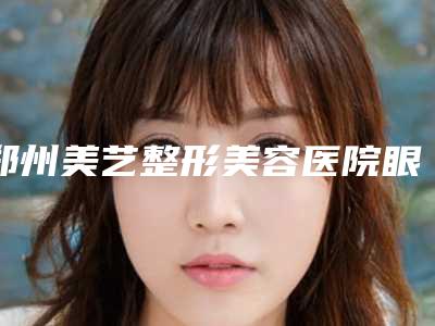 郑州美艺整形美容医院眼睛近视做手术价格一般需要多少