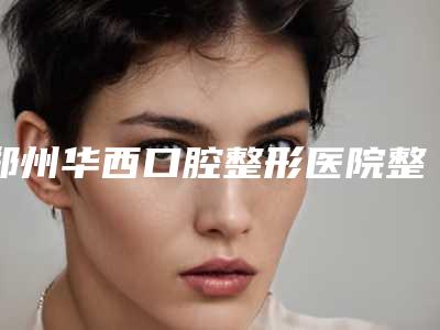 郑州华西口腔整形医院整牙修复多少钱-郑州华西口腔整形医院价格(价目)表人气开箱