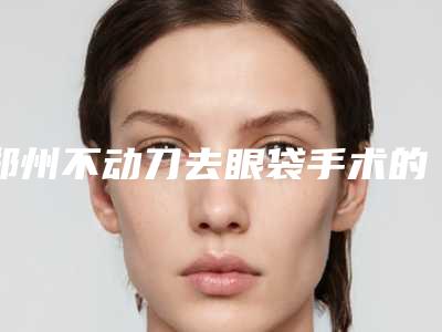 郑州不动刀去眼袋手术的价格贵吗效果好不好