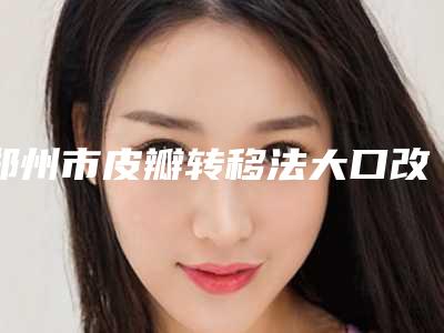 郑州市皮瓣转移法大口改小术医生口碑排名前十优选-郑州市皮瓣转移法大口改小术医生