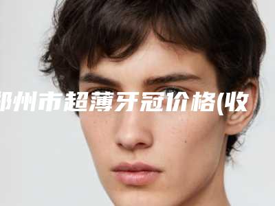 郑州市超薄牙冠价格(收费标准)2025项目公示公开-郑州市超薄牙冠价格