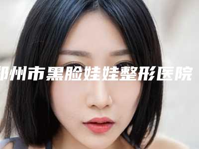郑州市黑脸娃娃整形医院上榜清单前十名专业机构-排名靠前郑州市整形医院