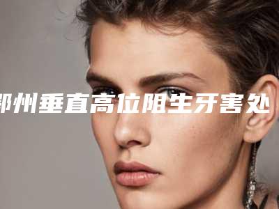 鄂州垂直高位阻生牙害处有哪些