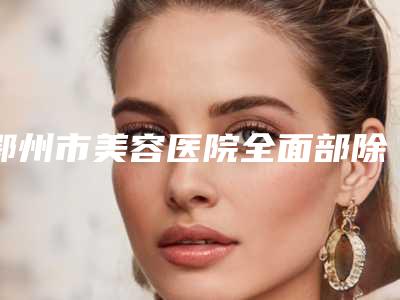 鄂州市美容医院全面部除皱手术-鄂州市全面部除皱手术医院排名榜前十强规模对比