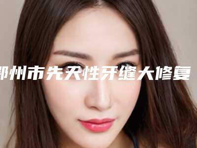 鄂州市先天性牙缝大修复医院排行榜前十强都是哪些医（鄂州市先天性牙缝大修复口腔医院口碑有保障）