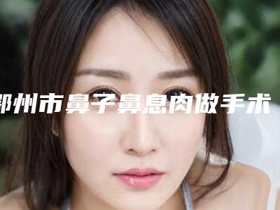 鄂州市鼻子鼻息肉做手术价格表(费用)重磅一览(近6个月均价为：7247元)