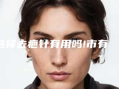 选择去疤针有用吗!市有去疤医院几多钱一次