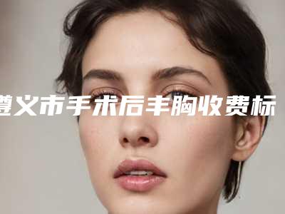 遵义市手术后丰胸收费标准新版强势上线-近8个月均价为30731元