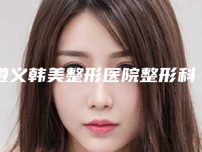 遵义韩美整形医院整形科价格(费用)清单2025狂欢优惠-擅长项目筋膜悬吊面部提升术等