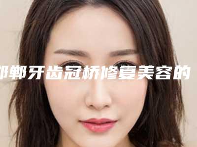 邯郸牙齿冠桥修复美容的价格贵不贵