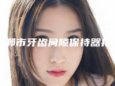 邯郸市牙齿间隙保持器排名榜专位口碑反馈不错-邯郸市牙齿间隙保持器口腔医生