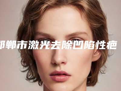 邯郸市激光去除凹陷性疤痕好医生-邯郸市激光去除凹陷性疤痕专家排行十强总结
