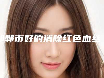 邯郸市好的消除红色血丝医院-邯郸金皇后医疗美容诊所位列前三