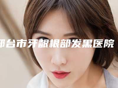 邢台市牙龈根部发黑医院排行榜top10强强榜资料整理（邢台爱雅口腔门诊部私立医美口碑擅长不同~）