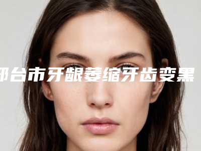 邢台市牙龈萎缩牙齿变黑医院上榜清单明细分享(邢台市牙龈萎缩牙齿变黑口腔医院是行业佼佼者)