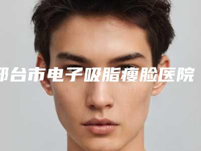 邢台市电子吸脂瘦脸医院上榜清单都是热门医美-邢台市电子吸脂瘦脸整形医院