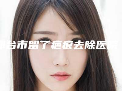 邢台市留了疤痕去除医院在榜名单前十强哪家效果好-邢台市留了疤痕去除整形医院