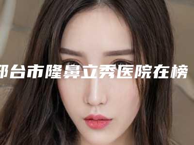 邢台市隆鼻立秀医院在榜清单前十强汇合盘点(邢台市隆鼻立秀整形医院)