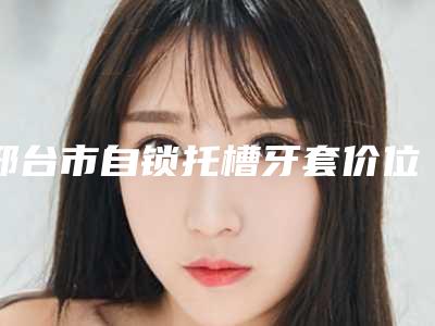 邢台市自锁托槽牙套价位表对比-邢台市自锁托槽牙套价格