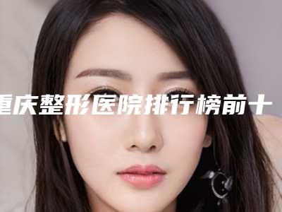 重庆整形医院排行榜前十名有哪些(重庆整形医院排行榜前十名)