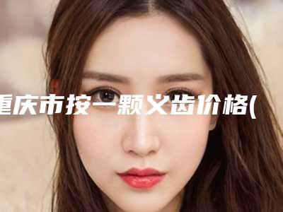 重庆市按一颗义齿价格(费用)清单完整一览-重庆市按一颗义齿价格