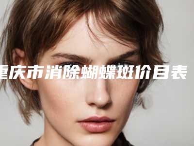 重庆市消除蝴蝶斑价目表2025优惠详情一览-重庆市消除蝴蝶斑贵不贵需要多少钱