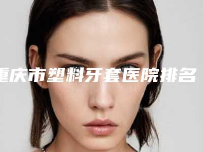 重庆市塑料牙套医院排名前十佳机构推荐(重庆八零贰零口腔诊所连锁名气大实力强)