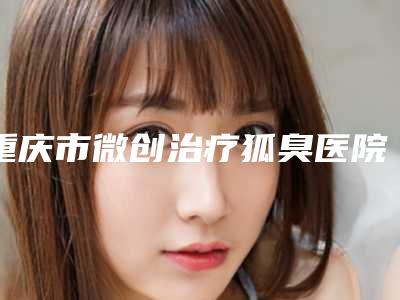重庆市微创治疗狐臭医院比较正规(重庆市微创治疗狐臭整形医院)