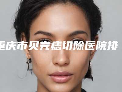 重庆市贝壳痣切除医院排名榜网评真不错-重庆江之南医疗美容门诊部