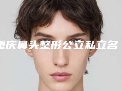 重庆鼻头整形公立私立名单汇总(重庆鼻头整形整形医院)