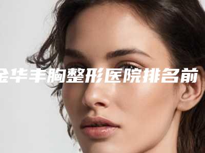 金华丰胸整形医院排名前十!姐妹听我一句劝这篇一定要看了!