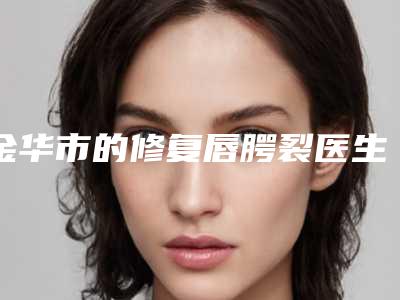 金华市的修复唇腭裂医生在榜名单TOP10里公立_私立你的不二选择-金华市智海玲整形医生
