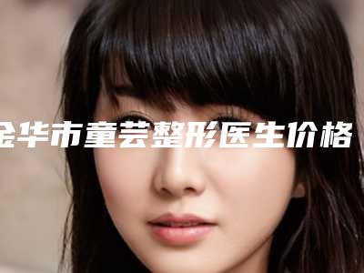 金华市童芸整形医生价格(价目)2025火热出炉