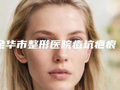 金华市整形医院痘坑疤痕去除价格(金华康美医疗美容综合门诊部2025价格表清单透明)