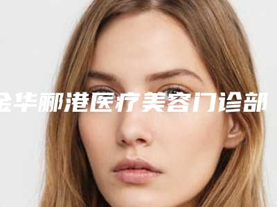 金华郦港医疗美容门诊部费用表明细特色项目泄露-付新海医生简介