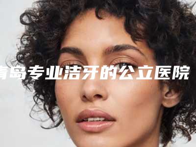 青岛专业洁牙的公立医院哪家好一些