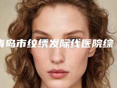 青岛市纹绣发际线医院综合实力前十排名鉴赏-青岛亚美整形国际医学美容抗衰中心技术特别靠谱