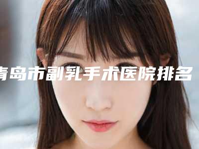 青岛市副乳手术医院排名前十强年度汇合(青岛市南区幸芳医疗美容诊所名单推荐给你)