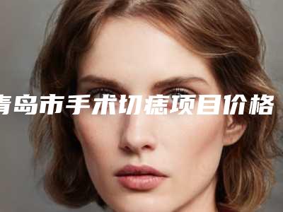 青岛市手术切痣项目价格表分类明细-青岛市手术切痣价格是否更便宜