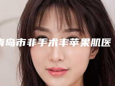 青岛市非手术丰苹果肌医院前十名大汇合（青岛福田整形美容诊所口碑反馈）